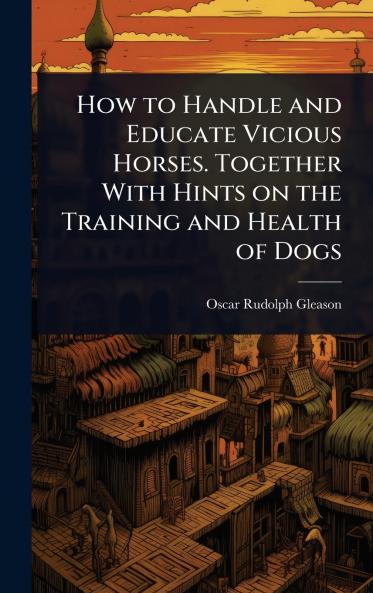 How to Handle and Educate Vicious Horses. Together With Hints on the Training and Health of Dogs