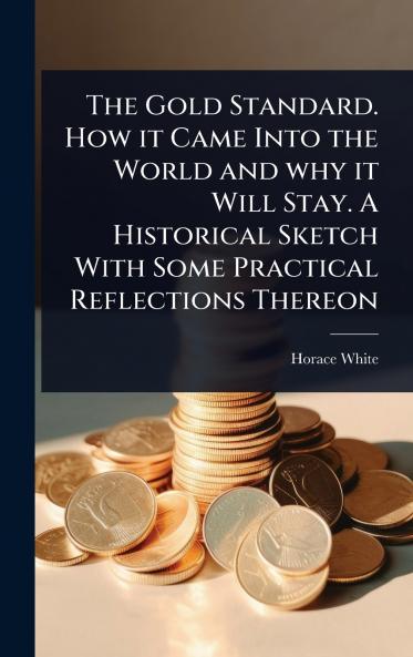Gold Standard. How it Came Into the World and why it Will Stay. A Historical Sketch With Some Practical Reflections Thereon
