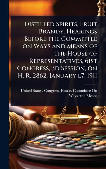 Distilled Spirits Fruit Brandy. Hearings Before the Committee on Ways and Means of the House of Representatives 61st Congress 3d Session on H. R. 2862. January l7 1911