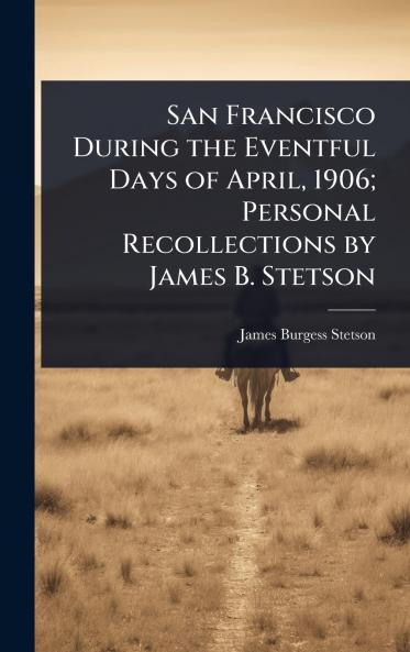 San Francisco During the Eventful Days of April 1906; Personal Recollections by James B. Stetson