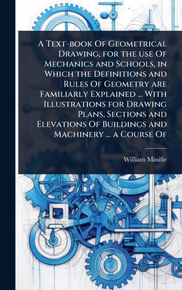 Text-book Of Geometrical Drawing for the use Of Mechanics and Schools in Which the Definitions and Rules Of Geometry are Familiarly Explained ... With Illustrations for Drawing Plans Sections and Elevations Of Buildings and Machinery ... a Course Of
