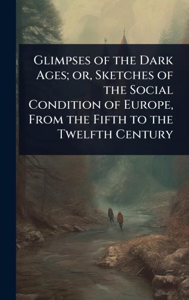 Glimpses of the Dark Ages; or Sketches of the Social Condition of Europe From the Fifth to the Twelfth Century