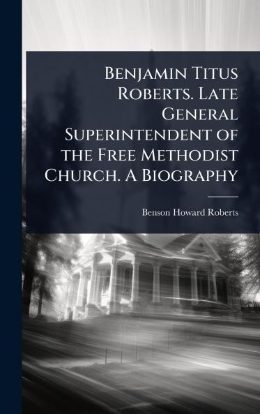 Benjamin Titus Roberts. Late General Superintendent of the Free Methodist Church. A Biography