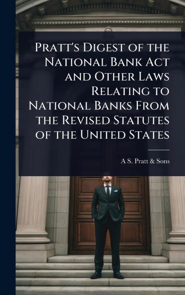 Pratt's Digest of the National Bank Act and Other Laws Relating to National Banks From the Revised Statutes of the United States