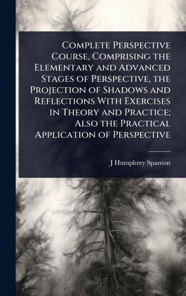 Complete Perspective Course Comprising the Elementary and Advanced Stages of Perspective the Projection of Shadows and Reflections With Exercises in Theory and Practice; Also the Practical Application of Perspective
