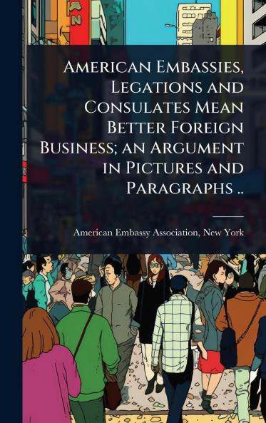 American Embassies Legations and Consulates Mean Better Foreign Business; an Argument in Pictures and Paragraphs ..