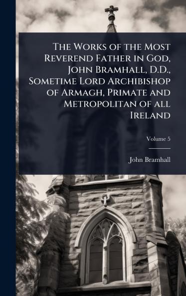 Works of the Most Reverend Father in God John Bramhall D.D. Sometime Lord Archibishop of Armagh Primate and Metropolitan of all Ireland