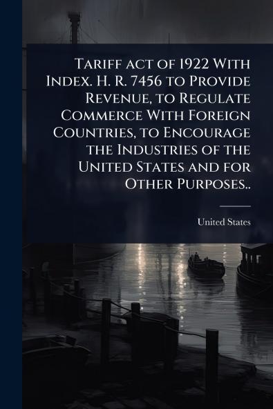 Tariff act of 1922 With Index. H. R. 7456 to Provide Revenue to Regulate Commerce With Foreign Countries to Encourage the Industries of the United States and for Other Purposes..