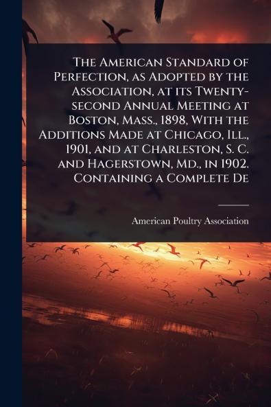 American Standard of Perfection as Adopted by the Association at its Twenty-second Annual Meeting at Boston Mass. 1898 With the Additions Made at Chicago Ill. 1901 and at Charleston S. C. and Hagerstown Md. in 1902. Containing a Complete De