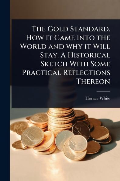 Gold Standard. How it Came Into the World and why it Will Stay. A Historical Sketch With Some Practical Reflections Thereon