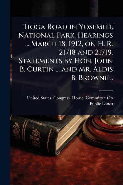 Tioga Road in Yosemite National Park. Hearings ... March 18 1912 on H. R. 21718 and 21719. Statements by Hon. John B. Curtin ... and Mr. Aldis B. Browne ..