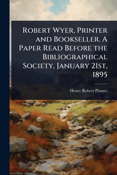 Robert Wyer Printer and Bookseller. A Paper Read Before the Bibliographical Society January 21st 1895