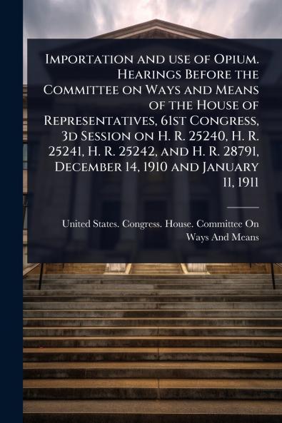 Importation and use of Opium. Hearings Before the Committee on Ways and Means of the House of Representatives 61st Congress 3d Session on H. R. 25240 H. R. 25241 H. R. 25242 and H. R. 28791 December 14 1910 and January 11 1911