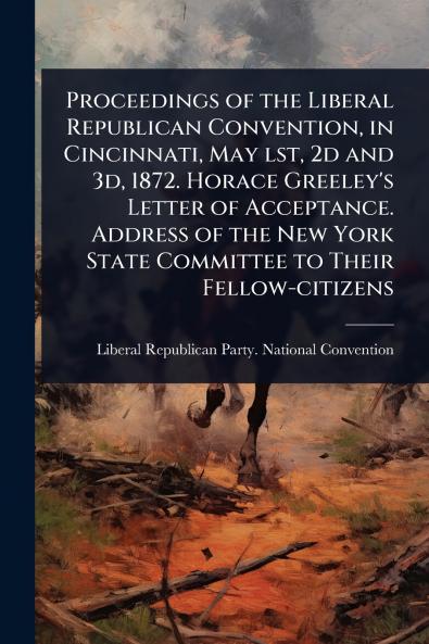 Proceedings of the Liberal Republican Convention in Cincinnati May lst 2d and 3d 1872. Horace Greeley's Letter of Acceptance. Address of the New York State Committee to Their Fellow-citizens