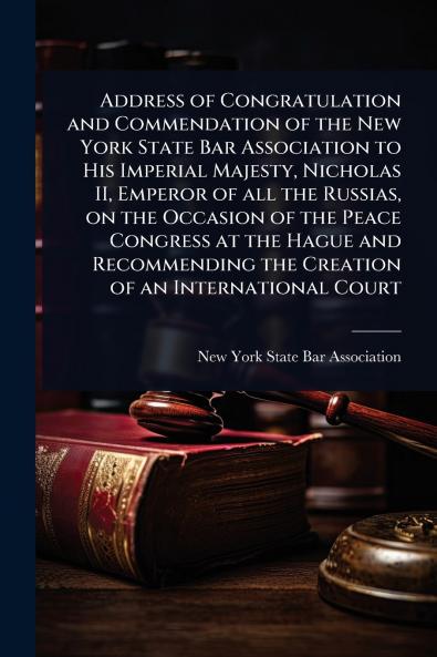 Address of Congratulation and Commendation of the New York State Bar Association to His Imperial Majesty Nicholas II Emperor of all the Russias on the Occasion of the Peace Congress at the Hague and Recommending the Creation of an International Court