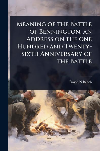Meaning of the Battle of Bennington an Address on the one Hundred and Twenty-sixth Anniversary of the Battle