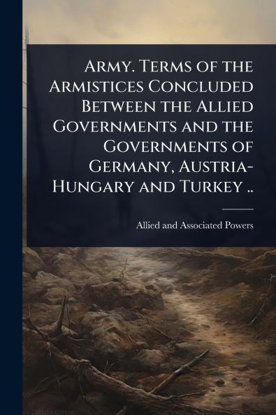 Army. Terms of the Armistices Concluded Between the Allied Governments and the Governments of Germany Austria-Hungary and Turkey ..