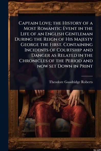 Captain Love; the History of a Most Romantic Event in the Life of an English Gentleman During the Reign of His Majesty George the First. Containing Incidents of Courtship and Danger as Related in the Chronicles of the Period and now set Down in Print