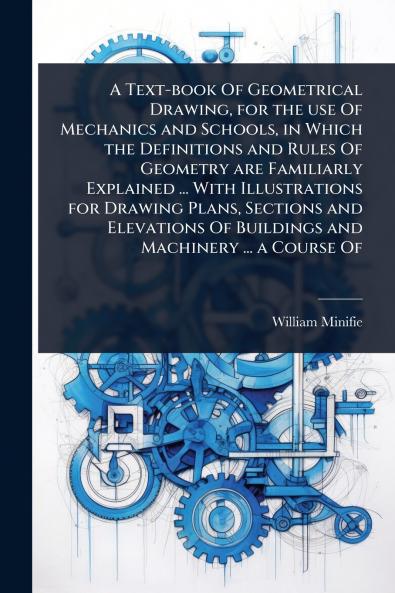 Text-book Of Geometrical Drawing for the use Of Mechanics and Schools in Which the Definitions and Rules Of Geometry are Familiarly Explained ... With Illustrations for Drawing Plans Sections and Elevations Of Buildings and Machinery ... a Course Of