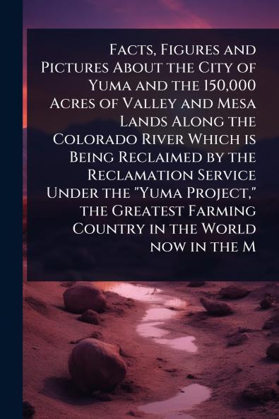 Facts Figures and Pictures About the City of Yuma and the 150000 Acres of Valley and Mesa Lands Along the Colorado River Which is Being Reclaimed by the Reclamation Service Under the Yuma Project the Greatest Farming Country in the World now in the M