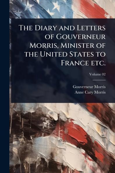 Diary and Letters of Gouverneur Morris Minister of the United States to France etc.