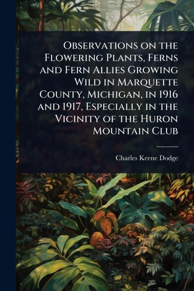 Observations on the Flowering Plants Ferns and Fern Allies Growing Wild in Marquette County Michigan in 1916 and 1917 Especially in the Vicinity of the Huron Mountain Club