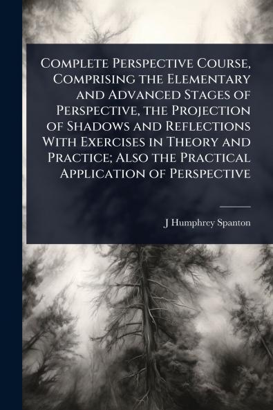 Complete Perspective Course Comprising the Elementary and Advanced Stages of Perspective the Projection of Shadows and Reflections With Exercises in Theory and Practice; Also the Practical Application of Perspective