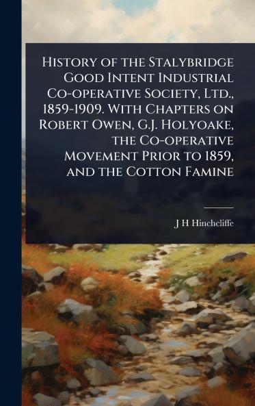 History of the Stalybridge Good Intent Industrial Co-operative Society Ltd. 1859-1909. With Chapters on Robert Owen G.J. Holyoake the Co-operative Movement Prior to 1859 and the Cotton Famine