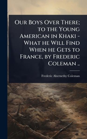 Our Boys Over There; to the Young American in Khaki - What he Will Find When he Gets to France by Frederic Coleman ..