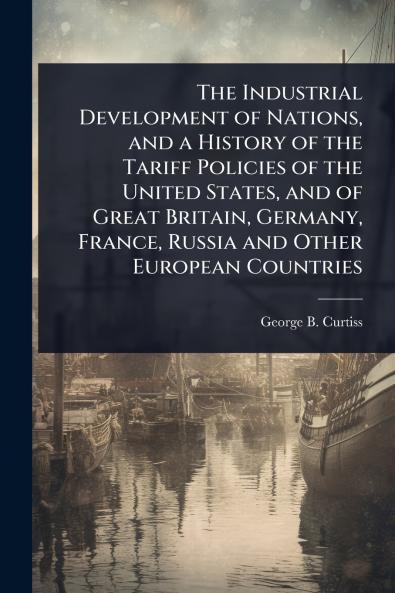 Industrial Development of Nations and a History of the Tariff Policies of the United States and of Great Britain Germany France Russia and Other European Countries