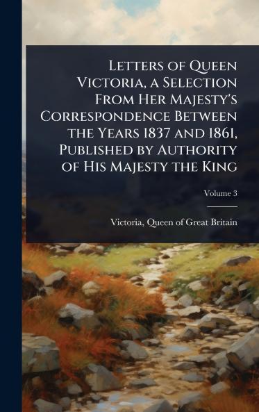Letters of Queen Victoria a Selection From Her Majesty's Correspondence Between the Years 1837 and 1861 Published by Authority of His Majesty the King