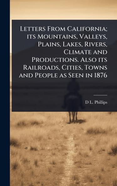 Letters From California; its Mountains Valleys Plains Lakes Rivers Climate and Productions. Also its Railroads Cities Towns and People as Seen in 1876