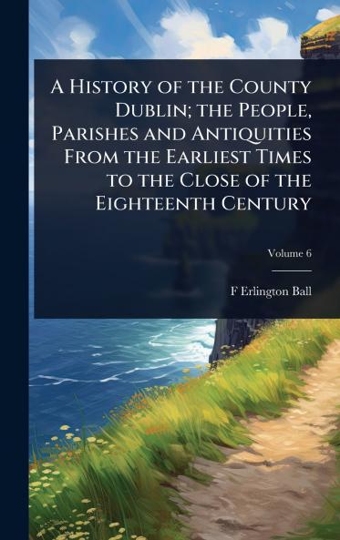 History of the County Dublin; the People Parishes and Antiquities From the Earliest Times to the Close of the Eighteenth Century