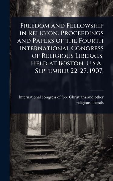 Freedom and Fellowship in Religion. Proceedings and Papers of the Fourth International Congress of Religious Liberals Held at Boston U.S.A. September 22-27 1907;