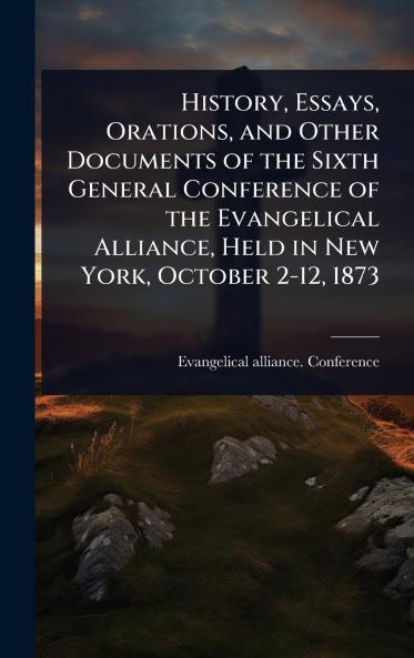 History Essays Orations and Other Documents of the Sixth General Conference of the Evangelical Alliance Held in New York October 2-12 1873