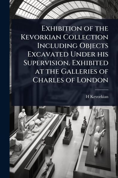 Exhibition of the Kevorkian Collection Including Objects Excavated Under his Supervision. Exhibited at the Galleries of Charles of London