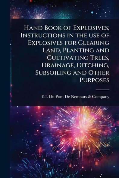 Hand Book of Explosives; Instructions in the use of Explosives for Clearing Land Planting and Cultivating Trees Drainage Ditching Subsoiling and Other Purposes