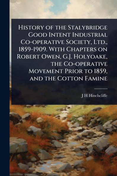 History of the Stalybridge Good Intent Industrial Co-operative Society Ltd. 1859-1909. With Chapters on Robert Owen G.J. Holyoake the Co-operative Movement Prior to 1859 and the Cotton Famine
