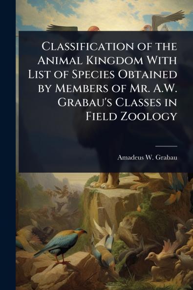 Classification of the Animal Kingdom With List of Species Obtained by Members of Mr. A.W. Grabau's Classes in Field Zoology