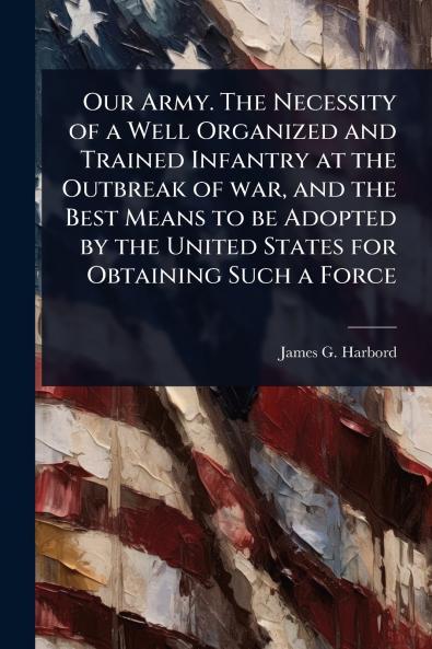 Our Army. The Necessity of a Well Organized and Trained Infantry at the Outbreak of war and the Best Means to be Adopted by the United States for Obtaining Such a Force