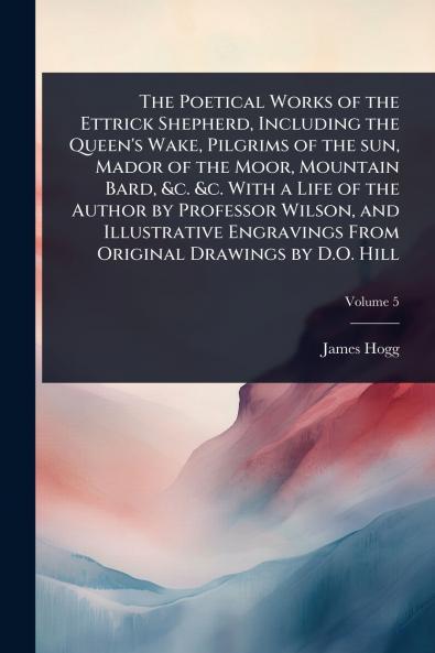 Poetical Works of the Ettrick Shepherd Including the Queen's Wake Pilgrims of the sun Mador of the Moor Mountain Bard &c. &c. With a Life of the Author by Professor Wilson and Illustrative Engravings From Original Drawings by D.O. Hill
