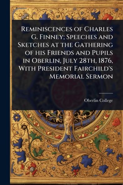 Reminiscences of Charles G. Finney; Speeches and Sketches at the Gathering of his Friends and Pupils in Oberlin July 28th 1876 With President Fairchild's Memorial Sermon