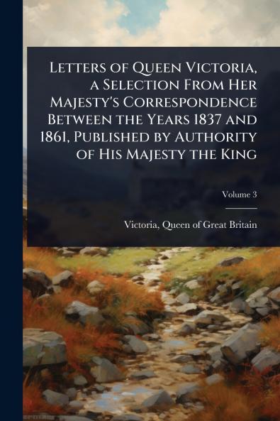 Letters of Queen Victoria a Selection From Her Majesty's Correspondence Between the Years 1837 and 1861 Published by Authority of His Majesty the King