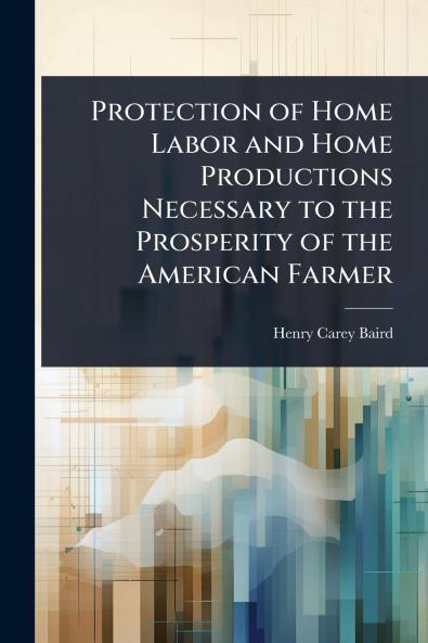 Protection of Home Labor and Home Productions Necessary to the Prosperity of the American Farmer