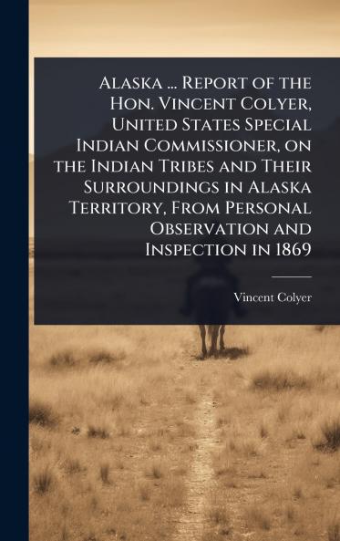 Alaska ... Report of the Hon. Vincent Colyer United States Special Indian Commissioner on the Indian Tribes and Their Surroundings in Alaska Territory From Personal Observation and Inspection in 1869