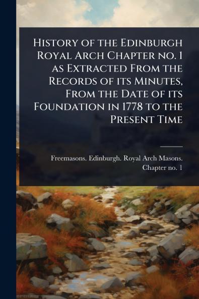 History of the Edinburgh Royal Arch Chapter no. 1 as Extracted From the Records of its Minutes From the Date of its Foundation in 1778 to the Present Time