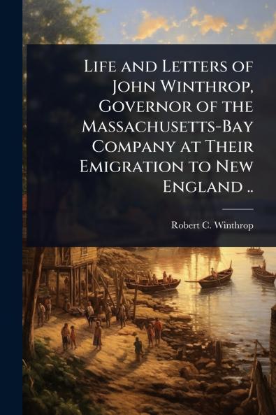 Life and Letters of John Winthrop Governor of the Massachusetts-Bay Company at Their Emigration to New England ..