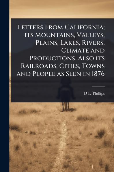 Letters From California; its Mountains Valleys Plains Lakes Rivers Climate and Productions. Also its Railroads Cities Towns and People as Seen in 1876