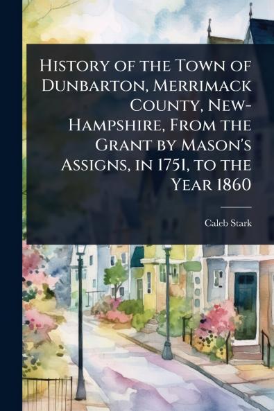 History of the Town of Dunbarton Merrimack County New-Hampshire From the Grant by Mason's Assigns in 1751 to the Year 1860