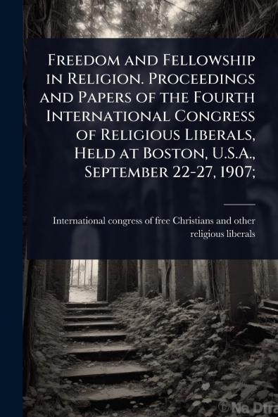 Freedom and Fellowship in Religion. Proceedings and Papers of the Fourth International Congress of Religious Liberals Held at Boston U.S.A. September 22-27 1907;
